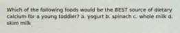 Which of the following foods would be the BEST source of dietary calcium for a young toddler? a. yogurt b. spinach c. whole milk d. skim milk