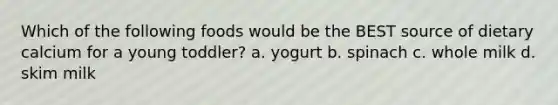 Which of the following foods would be the BEST source of dietary calcium for a young toddler? a. yogurt b. spinach c. whole milk d. skim milk