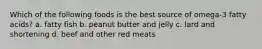 Which of the following foods is the best source of omega-3 fatty acids? a. fatty fish b. peanut butter and jelly c. lard and shortening d. beef and other red meats