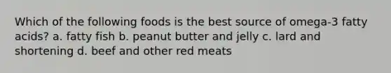 Which of the following foods is the best source of omega-3 fatty acids? a. fatty fish b. peanut butter and jelly c. lard and shortening d. beef and other red meats