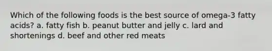 Which of the following foods is the best source of omega-3 fatty acids? a. fatty fish b. peanut butter and jelly c. lard and shortenings d. beef and other red meats