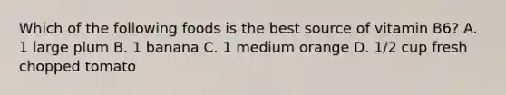 Which of the following foods is the best source of vitamin B6? A. 1 large plum B. 1 banana C. 1 medium orange D. 1/2 cup fresh chopped tomato