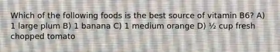 Which of the following foods is the best source of vitamin B6? A) 1 large plum B) 1 banana C) 1 medium orange D) ½ cup fresh chopped tomato