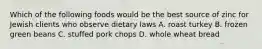 Which of the following foods would be the best source of zinc for Jewish clients who observe dietary laws A. roast turkey B. frozen green beans C. stuffed pork chops D. whole wheat bread