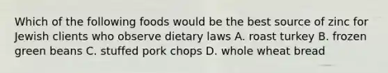 Which of the following foods would be the best source of zinc for Jewish clients who observe dietary laws A. roast turkey B. frozen green beans C. stuffed pork chops D. whole wheat bread