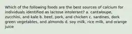 Which of the following foods are the best sources of calcium for individuals identified as lactose intolerant? a. cantaloupe, zucchini, and kale b. beef, pork, and chicken c. sardines, dark green vegetables, and almonds d. soy milk, rice milk, and orange juice