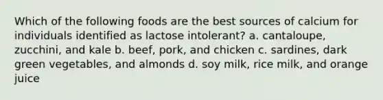 Which of the following foods are the best sources of calcium for individuals identified as lactose intolerant? a. cantaloupe, zucchini, and kale b. beef, pork, and chicken c. sardines, dark green vegetables, and almonds d. soy milk, rice milk, and orange juice