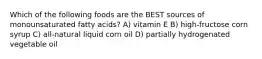 Which of the following foods are the BEST sources of monounsaturated fatty acids? A) vitamin E B) high-fructose corn syrup C) all-natural liquid corn oil D) partially hydrogenated vegetable oil