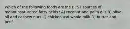 Which of the following foods are the BEST sources of monounsaturated fatty acids? A) coconut and palm oils B) olive oil and cashew nuts C) chicken and whole milk D) butter and beef