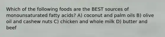 Which of the following foods are the BEST sources of monounsaturated fatty acids? A) coconut and palm oils B) olive oil and cashew nuts C) chicken and whole milk D) butter and beef