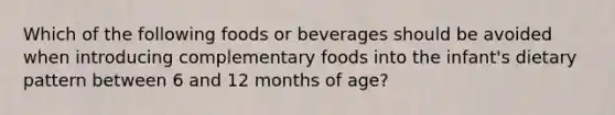 Which of the following foods or beverages should be avoided when introducing complementary foods into the infant's dietary pattern between 6 and 12 months of age?