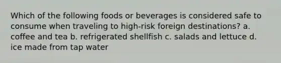 Which of the following foods or beverages is considered safe to consume when traveling to high-risk foreign destinations? a. coffee and tea b. refrigerated shellfish c. salads and lettuce d. ice made from tap water