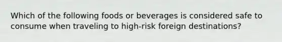 Which of the following foods or beverages is considered safe to consume when traveling to high-risk foreign destinations?