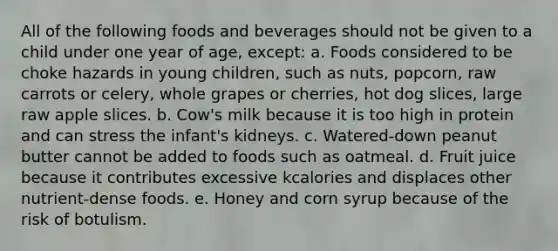 All of the following foods and beverages should not be given to a child under one year of age, except: a. Foods considered to be choke hazards in young children, such as nuts, popcorn, raw carrots or celery, whole grapes or cherries, hot dog slices, large raw apple slices. b. Cow's milk because it is too high in protein and can stress the infant's kidneys. c. Watered-down peanut butter cannot be added to foods such as oatmeal. d. Fruit juice because it contributes excessive kcalories and displaces other nutrient-dense foods. e. Honey and corn syrup because of the risk of botulism.