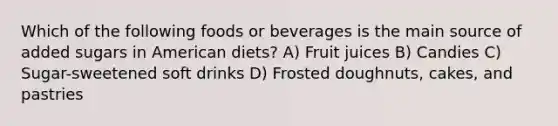 Which of the following foods or beverages is the main source of added sugars in American diets? A) Fruit juices B) Candies C) Sugar-sweetened soft drinks D) Frosted doughnuts, cakes, and pastries