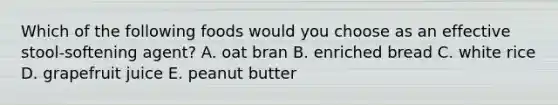 Which of the following foods would you choose as an effective stool-softening agent?​ A. oat bran​ B. ​enriched bread C. ​white rice D. ​grapefruit juice E. ​peanut butter