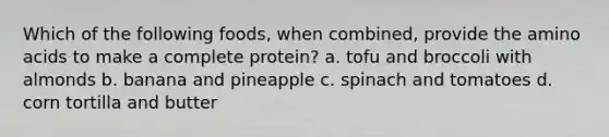 Which of the following foods, when combined, provide the amino acids to make a complete protein? a. tofu and broccoli with almonds b. banana and pineapple c. spinach and tomatoes d. corn tortilla and butter