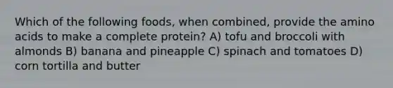 Which of the following foods, when combined, provide the amino acids to make a complete protein? A) tofu and broccoli with almonds B) banana and pineapple C) spinach and tomatoes D) corn tortilla and butter