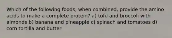 Which of the following foods, when combined, provide the amino acids to make a complete protein? a) tofu and broccoli with almonds b) banana and pineapple c) spinach and tomatoes d) corn tortilla and butter