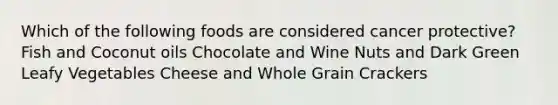 Which of the following foods are considered cancer protective? Fish and Coconut oils Chocolate and Wine Nuts and Dark Green Leafy Vegetables Cheese and Whole Grain Crackers