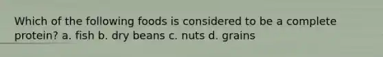 Which of the following foods is considered to be a complete protein? a. fish b. dry beans c. nuts d. grains