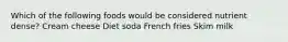Which of the following foods would be considered nutrient dense? Cream cheese Diet soda French fries Skim milk