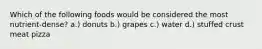 Which of the following foods would be considered the most nutrient-dense? a.) donuts b.) grapes c.) water d.) stuffed crust meat pizza