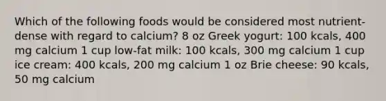 Which of the following foods would be considered most nutrient-dense with regard to calcium? 8 oz Greek yogurt: 100 kcals, 400 mg calcium 1 cup low-fat milk: 100 kcals, 300 mg calcium 1 cup ice cream: 400 kcals, 200 mg calcium 1 oz Brie cheese: 90 kcals, 50 mg calcium