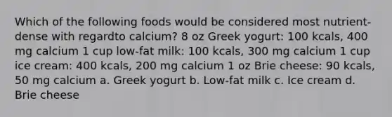 Which of the following foods would be considered most nutrient-dense with regardto calcium? 8 oz Greek yogurt: 100 kcals, 400 mg calcium 1 cup low-fat milk: 100 kcals, 300 mg calcium 1 cup ice cream: 400 kcals, 200 mg calcium 1 oz Brie cheese: 90 kcals, 50 mg calcium a. Greek yogurt b. Low-fat milk c. Ice cream d. Brie cheese