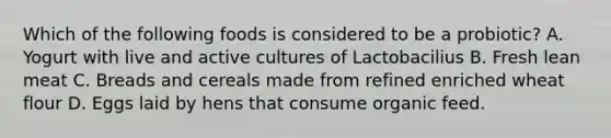 Which of the following foods is considered to be a probiotic? A. Yogurt with live and active cultures of Lactobacilius B. Fresh lean meat C. Breads and cereals made from refined enriched wheat flour D. Eggs laid by hens that consume organic feed.