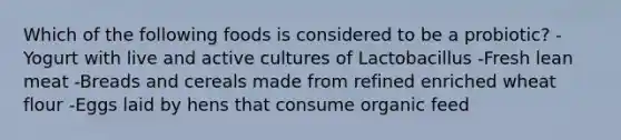 Which of the following foods is considered to be a probiotic? -Yogurt with live and active cultures of Lactobacillus -Fresh lean meat -Breads and cereals made from refined enriched wheat flour -Eggs laid by hens that consume organic feed