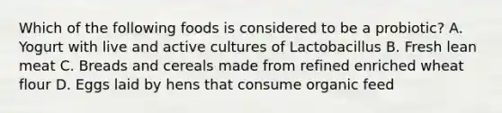 Which of the following foods is considered to be a probiotic? A. Yogurt with live and active cultures of Lactobacillus B. Fresh lean meat C. Breads and cereals made from refined enriched wheat flour D. Eggs laid by hens that consume organic feed