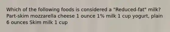 Which of the following foods is considered a "Reduced-fat" milk? Part-skim mozzarella cheese 1 ounce 1% milk 1 cup yogurt, plain 6 ounces Skim milk 1 cup