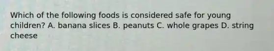 Which of the following foods is considered safe for young children? A. banana slices B. peanuts C. whole grapes D. string cheese