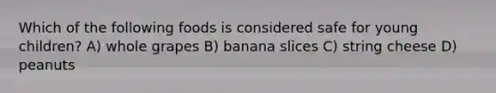 Which of the following foods is considered safe for young children? A) whole grapes B) banana slices C) string cheese D) peanuts