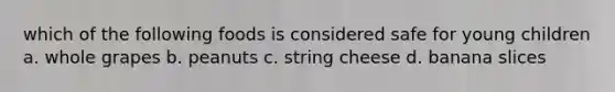 which of the following foods is considered safe for young children a. whole grapes b. peanuts c. string cheese d. banana slices