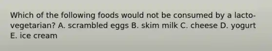 Which of the following foods would not be consumed by a lacto-vegetarian? A. scrambled eggs B. skim milk C. cheese D. yogurt E. ice cream