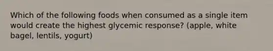 Which of the following foods when consumed as a single item would create the highest glycemic response? (apple, white bagel, lentils, yogurt)