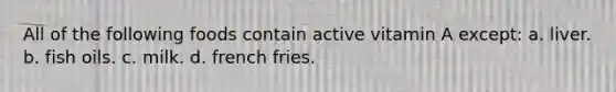 All of the following foods contain active vitamin A except: a. liver. b. fish oils. c. milk. d. french fries.