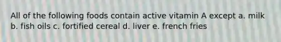 All of the following foods contain active vitamin A except a. milk b. fish oils c. fortified cereal d. liver e. french fries