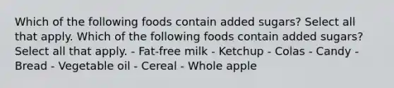 Which of the following foods contain added sugars? Select all that apply. Which of the following foods contain added sugars? Select all that apply. - Fat-free milk - Ketchup - Colas - Candy - Bread - Vegetable oil - Cereal - Whole apple