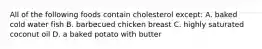 All of the following foods contain cholesterol except: A. baked cold water fish B. barbecued chicken breast C. highly saturated coconut oil D. a baked potato with butter