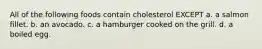 All of the following foods contain cholesterol EXCEPT a. a salmon fillet. b. an avocado. c. a hamburger cooked on the grill. d. a boiled egg.