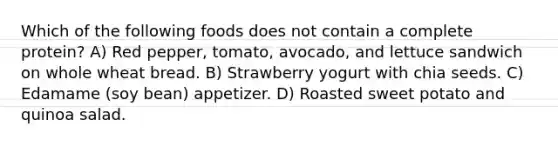 Which of the following foods does not contain a complete protein? A) Red pepper, tomato, avocado, and lettuce sandwich on whole wheat bread. B) Strawberry yogurt with chia seeds. C) Edamame (soy bean) appetizer. D) Roasted sweet potato and quinoa salad.