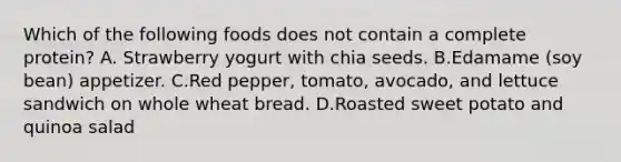 Which of the following foods does not contain a complete protein? A. Strawberry yogurt with chia seeds. B.Edamame (soy bean) appetizer. C.Red pepper, tomato, avocado, and lettuce sandwich on whole wheat bread. D.Roasted sweet potato and quinoa salad