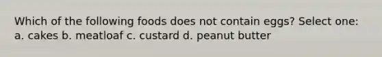 Which of the following foods does not contain eggs? Select one: a. cakes b. meatloaf c. custard d. peanut butter