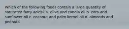 Which of the following foods contain a large quantity of saturated fatty acids? a. olive and canola oil b. corn and sunflower oil c. coconut and palm kernel oil d. almonds and peanuts