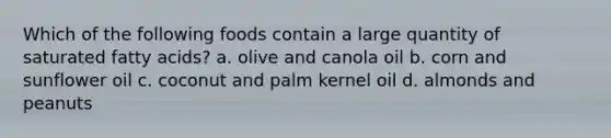 Which of the following foods contain a large quantity of saturated fatty acids? a. olive and canola oil b. corn and sunflower oil c. coconut and palm kernel oil d. almonds and peanuts