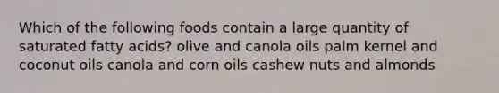 Which of the following foods contain a large quantity of saturated fatty acids? olive and canola oils palm kernel and coconut oils canola and corn oils cashew nuts and almonds