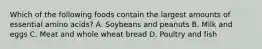 Which of the following foods contain the largest amounts of essential amino acids? A. Soybeans and peanuts B. Milk and eggs C. Meat and whole wheat bread D. Poultry and fish